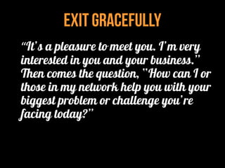 Exit Gracefully
“It’s a pleasure to meet you. I’m very
interested in you and your business.”
Then comes the question, “How can I or
those in my network help you with your
biggest problem or challenge you’re
facing today?”
 