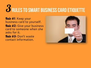 3Rules To Smart Business Card Etiquette
Rule #1: Keep your
business card to yourself.
Rule #2: Give your business
card to someone when she
asks for it.
Rule #3: Don’t waste
contact information.
 