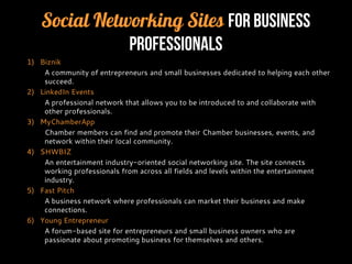 Social Networking Sites for Business
Professionals
1) Biznik
A community of entrepreneurs and small businesses dedicated to helping each other
succeed.
2) LinkedIn Events
A professional network that allows you to be introduced to and collaborate with
other professionals.
3) MyChamberApp
Chamber members can find and promote their Chamber businesses, events, and
network within their local community.
4) SHWBIZ
An entertainment industry-oriented social networking site. The site connects
working professionals from across all fields and levels within the entertainment
industry.
5) Fast Pitch
A business network where professionals can market their business and make
connections.
6) Young Entrepreneur
A forum-based site for entrepreneurs and small business owners who are
passionate about promoting business for themselves and others.
 