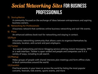 Social Networking Sites for Business
Professionals
7) StartupNation
A community focused on the exchange of ideas between entrepreneurs and aspiring
business owners.
8) Networking for Professionals
A business network that combines online business networking and real-life events.
9) Plaxo
An enhanced address book tool for networking and staying in contact.
10) Ryze
A business networking community that allows users to organize themselves by
interests, location, and current and past employers.
11) Twitter
Is a social networking and micro-blogging service utilizing instant messaging, SMS
or a web interface. Twitter is open-ended and people and companies use it in a
variety of ways, including to job search.
12) Meetup
Helps groups of people with shared interests plan meetings and form offline clubs
in local communities around the world.
13) Eventful
Find local events in your town or across the world by listing the most popular
concerts, festivals, kids events, sports events, and more.
 
