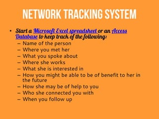Network TrackingSystem
• Start a Microsoft Excel spreadsheet or an Access
Database to keep track of the following:
– Name of the person
– Where you met her
– What you spoke about
– Where she works
– What she is interested in
– How you might be able to be of benefit to her in
the future
– How she may be of help to you
– Who she connected you with
– When you follow up
 