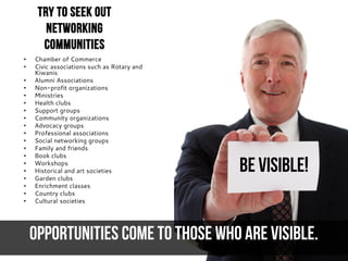 BE VISIBLE!
Opportunities come to those who are visible.
Try to seek out
networking
communities
• Chamber of Commerce
• Civic associations such as Rotary and
Kiwanis
• Alumni Associations
• Non-profit organizations
• Ministries
• Health clubs
• Support groups
• Community organizations
• Advocacy groups
• Professional associations
• Social networking groups
• Family and friends
• Book clubs
• Workshops
• Historical and art societies
• Garden clubs
• Enrichment classes
• Country clubs
• Cultural societies
 