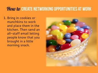 How to Create Networking Opportunitiesat Work
1. Bring in cookies or
munchkins to work
and place them in the
kitchen. Then send an
all-staff email letting
people know that you
brought in a little
morning snack.
 