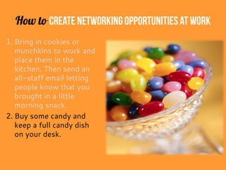 How to Create Networking Opportunitiesat Work
1. Bring in cookies or
munchkins to work and
place them in the
kitchen. Then send an
all-staff email letting
people know that you
brought in a little
morning snack.
2. Buy some candy and
keep a full candy dish
on your desk.
 