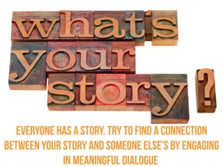 Everyone has a story. Try to find a connection between your
story and someone else’s by engaging in meaningful dialogue.
 