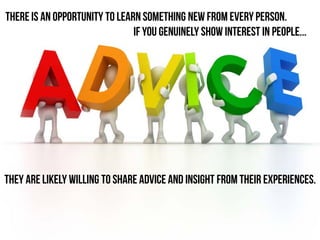 they are likely willing to share advice and insight from their experiences.
There is an opportunity to learn something new from everyperson.
If you genuinely show interest in people...
 