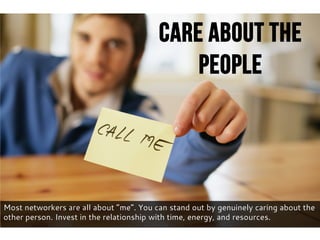 Most networkers are all about “me”. You can stand out by genuinely caring about the
other person. Invest in the relationship with time, energy, and resources.
Care About The
People
 