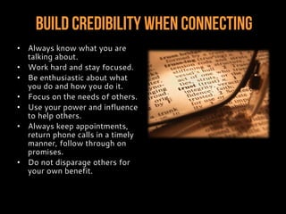 Build Credibility When Connecting
• Always know what you are
talking about.
• Work hard and stay focused.
• Be enthusiastic about what
you do and how you do it.
• Focus on the needs of others.
• Use your power and influence
to help others.
• Always keep appointments,
return phone calls in a timely
manner, follow through on
promises.
• Do not disparage others for
your own benefit.
 