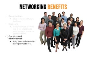 Networking Benefits
 Opportunities
 Lead to new and future
business.
 Exposure
 Gives forum to promote
and draw attention to
your business, cause, or
personal brand.
 Contacts and
Relationships
 Help form and maintain a
strong contact base.
 