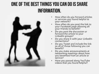 One of the best things you can do is share
information.
• How often do you forward articles
or services you found helpful to
your network?
• How often do you post the link to
your Facebook page allowing all
your friends to benefit?
• Do you post the discussion or
forward the article to your
LinkedIn groups?
• Do you share it with your LinkedIn
connections?
• Do you Tweet and include the link
so all of those following you can
benefit?
• Do you make announcements at
networking meetings about how
you benefited from an article or
service?
• Have you passed along YouTube
videos that you found helpful?
 