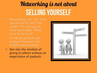 Networking is not about
selling yourself
• Networking isn't, "Hi, what
can you do for me?" but
rather: "Hi. Let's get to
know each other. What
can I do for you?"
• It's about giving to get,
paying it forward, and
building relationships.
• Get into the mindset of
giving to others without an
expectation of payback.
 