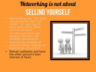 Networking is not about
selling yourself
• Networking isn't, "Hi, what
can you do for me?" but
rather: "Hi. Let's get to
know each other. What
can I do for you?"
• It's about giving to get,
paying it forward, and
building relationships.
• Get into the mindset of
giving to others without an
expectation of payback.
• Remain authentic and have
the other person’s best
interest at heart.
 