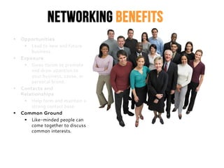 Networking Benefits
 Opportunities
 Lead to new and future
business.
 Exposure
 Gives forum to promote
and draw attention to
your business, cause, or
personal brand.
 Contacts and
Relationships
 Help form and maintain a
strong contact base.
 Common Ground
 Like-minded people can
come together to discuss
common interests.
 
