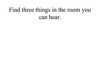 Find three things in the room you
             can hear.
 