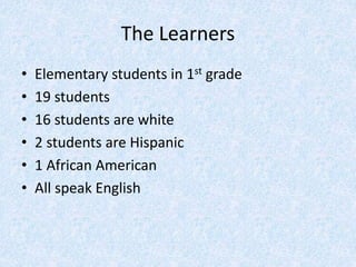 The Learners
• Elementary students in 1st grade
• 19 students
• 16 students are white
• 2 students are Hispanic
• 1 African American
• All speak English
 