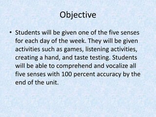 Objective
• Students will be given one of the five senses
for each day of the week. They will be given
activities such as games, listening activities,
creating a hand, and taste testing. Students
will be able to comprehend and vocalize all
five senses with 100 percent accuracy by the
end of the unit.
 