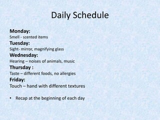 Daily Schedule
Monday:
Smell - scented items
Tuesday:
Sight- mirror, magnifying glass
Wednesday:
Hearing – noises of animals, music
Thursday :
Taste – different foods, no allergies
Friday:
Touch – hand with different textures
• Recap at the beginning of each day
 