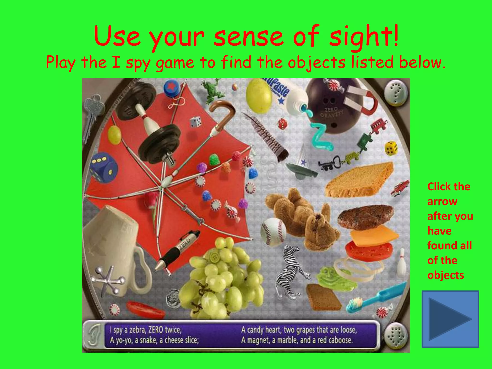 Use your sense of sight!
Play the I spy game to find the objects listed below.




                                                  Click the
                                                  arrow
                                                  after you
                                                  have
                                                  found all
                                                  of the
                                                  objects
 