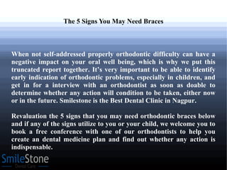 The 5 Signs You May Need Braces
When not self-addressed properly orthodontic difficulty can have a
negative impact on your oral well being, which is why we put this
truncated report together. It’s very important to be able to identify
early indication of orthodontic problems, especially in children, and
get in for a interview with an orthodontist as soon as doable to
determine whether any action will condition to be taken, either now
or in the future. Smilestone is the Best Dental Clinic in Nagpur.
Revaluation the 5 signs that you may need orthodontic braces below
and if any of the signs utilize to you or your child, we welcome you to
book a free conference with one of our orthodontists to help you
create an dental medicine plan and find out whether any action is
indispensable.
 