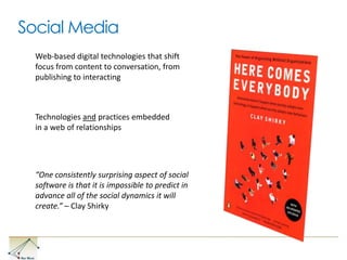 Social Media Web-based digital technologies that shift focus from content to conversation, from publishing to interactingTechnologies and practices embedded in a web of relationships“One consistently surprising aspect of social software is that it is impossible to predict in advance all of the social dynamics it will create.” – Clay Shirky