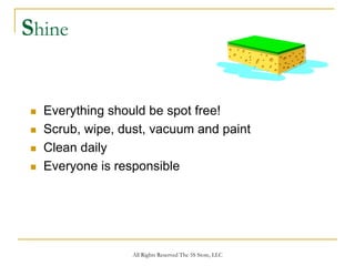 Shine


  Everything should be spot free!
  Scrub, wipe, dust, vacuum and paint
  Clean daily
  Everyone is responsible




                 All Rights Reserved The 5S Store, LLC
 