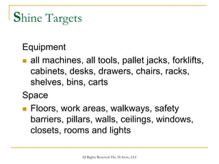 Shine Targets
 Equipment
  all machines, all tools, pallet jacks, forklifts,
  cabinets, desks, drawers, chairs, racks,
  shelves, bins, carts
 Space
  Floors, work areas, walkways, safety
  barriers, pillars, walls, ceilings, windows,
  closets, rooms and lights

                 All Rights Reserved The 5S Store, LLC
 