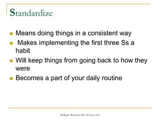 Standardize
 Means doing things in a consistent way
  Makes implementing the first three Ss a
 habit
 Will keep things from going back to how they
 were
 Becomes a part of your daily routine




               All Rights Reserved The 5S Store, LLC
 