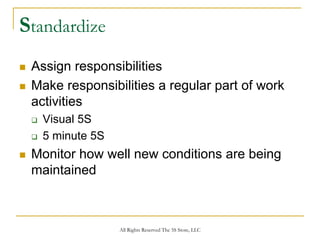 Standardize
 Assign responsibilities
 Make responsibilities a regular part of work
 activities
  Visual 5S
  5 minute 5S
 Monitor how well new conditions are being
 maintained



                All Rights Reserved The 5S Store, LLC
 