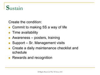 Sustain
 Create the condition:
   Commit to making 5S a way of life
   Time availability
   Awareness – posters, training
   Support – Sr. Management visits
   Create a daily maintenance checklist and
   schedule
   Rewards and recognition


                  All Rights Reserved The 5S Store, LLC
 