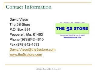 Contact Information

 David Visco
 The 5S Store
 P.O. Box 834
 Pepperell, Ma. 01463
 Phone (978)842-4610
 Fax (978)842-4633
 David.Visco@the5sstore.com
 www.the5sstore.com


                All Rights Reserved The 5S Store, LLC
 