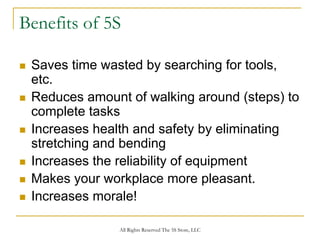 Benefits of 5S

 Saves time wasted by searching for tools,
 etc.
 Reduces amount of walking around (steps) to
 complete tasks
 Increases health and safety by eliminating
 stretching and bending
 Increases the reliability of equipment
 Makes your workplace more pleasant.
 Increases morale!

               All Rights Reserved The 5S Store, LLC
 