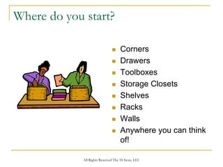 Where do you start?

                                     Corners
                                     Drawers
                                     Toolboxes
                                     Storage Closets
                                     Shelves
                                     Racks
                                     Walls
                                     Anywhere you can think
                                     of!

             All Rights Reserved The 5S Store, LLC
 