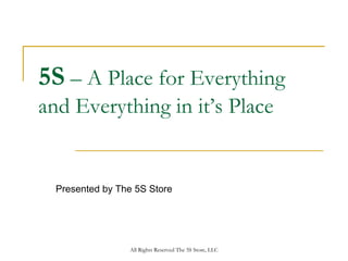5S – A Place for Everything
and Everything in it’s Place


  Presented by The 5S Store




                 All Rights Reserved The 5S Store, LLC
 