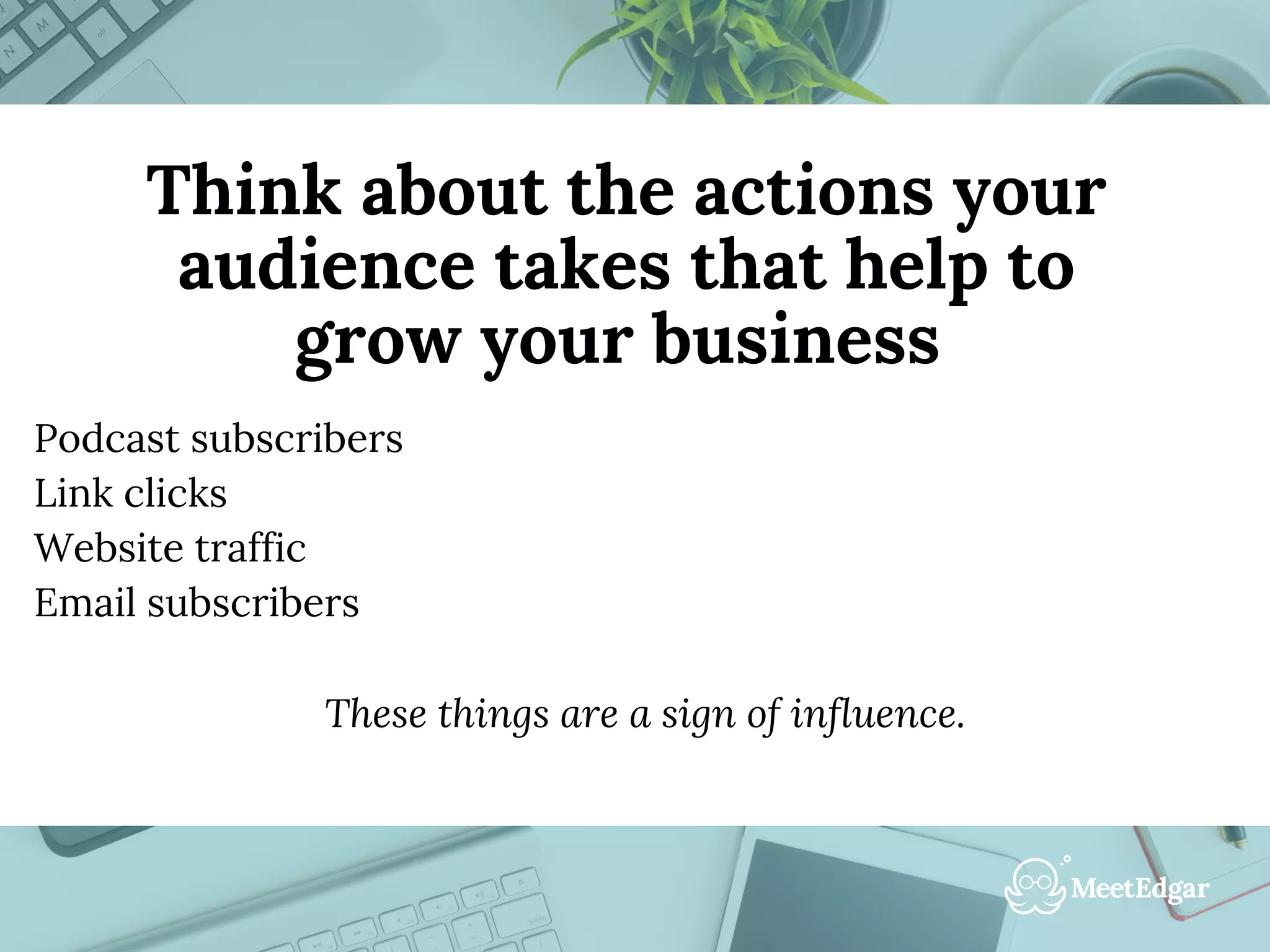 Think about the actions your
audience takes that help to
grow your business
Podcast subscribers
Link clicks
Website traffic
Email subscribers
These things are a sign of influence.
 