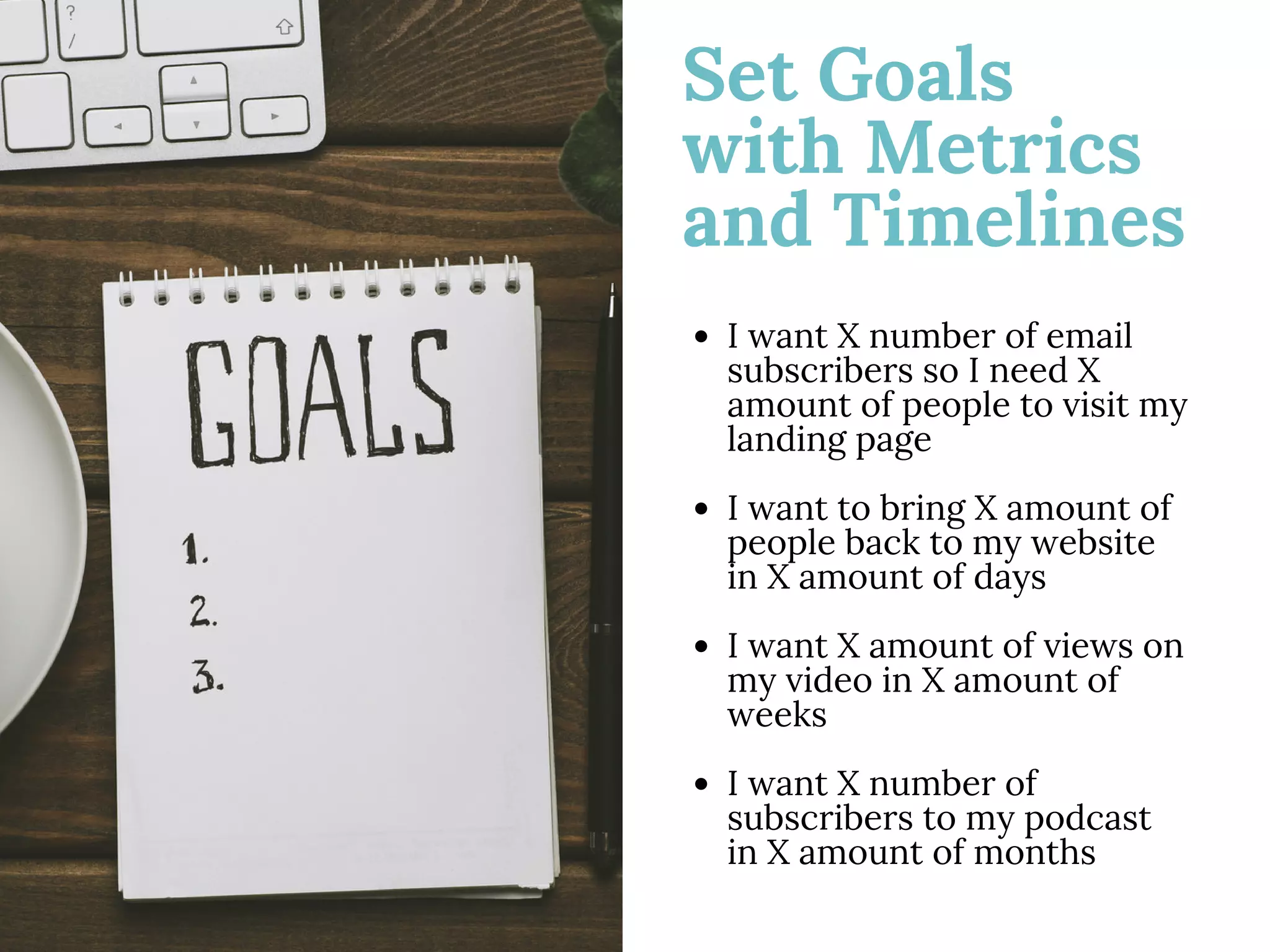 Set Goals
with Metrics
and Timelines
I want X number of email
subscribers so I need X
amount of people to visit my
landing page
I want to bring X amount of
people back to my website
in X amount of days
I want X amount of views on
my video in X amount of
weeks
I want X number of
subscribers to my podcast
in X amount of months
 