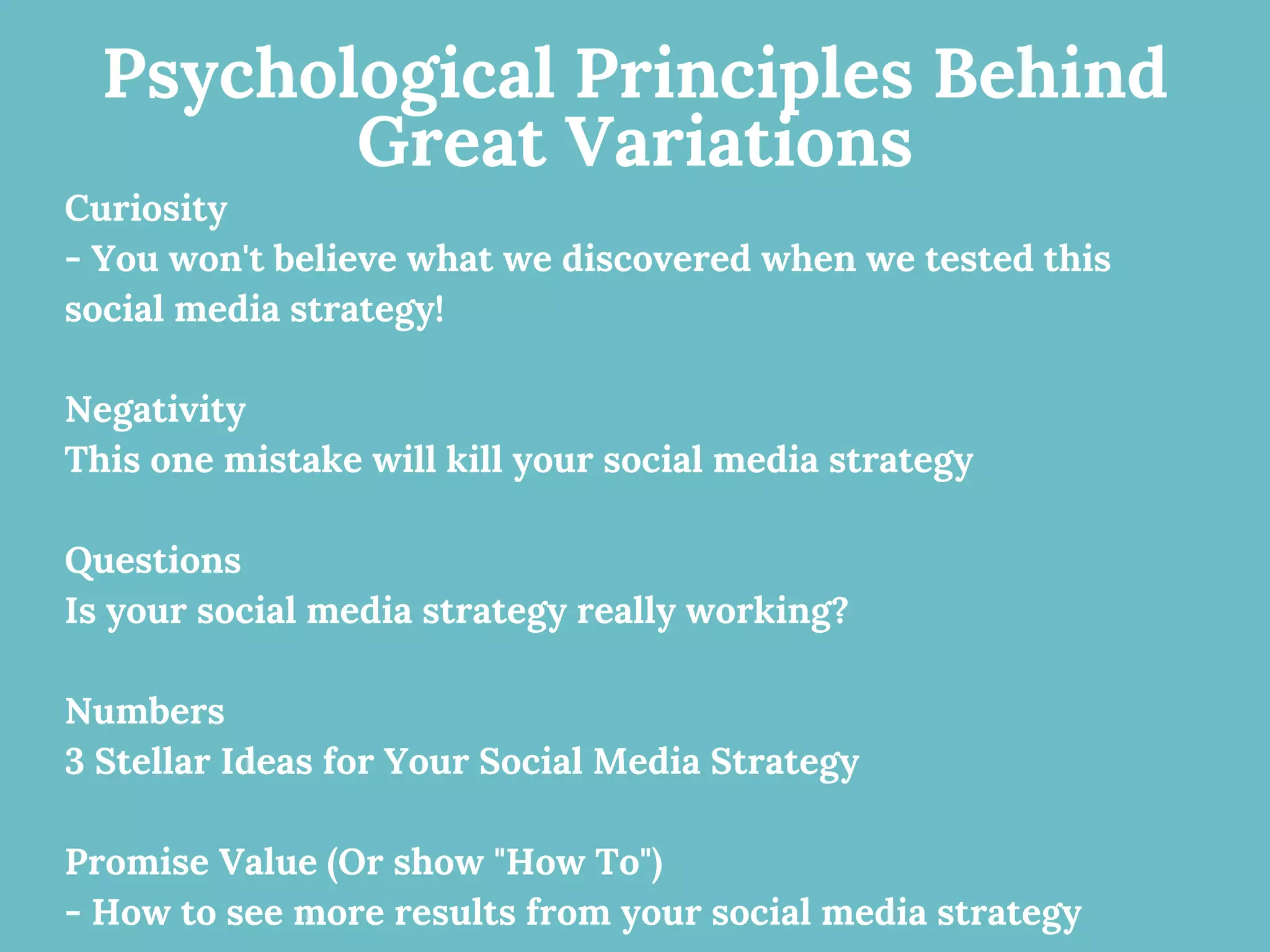 Psychological Principles Behind
Great Variations
Curiosity
- You won't believe what we discovered when we tested this
social media strategy!
Negativity
This one mistake will kill your social media strategy
Questions
Is your social media strategy really working?
Numbers
3 Stellar Ideas for Your Social Media Strategy
Promise Value (Or show "How To")
- How to see more results from your social media strategy
 