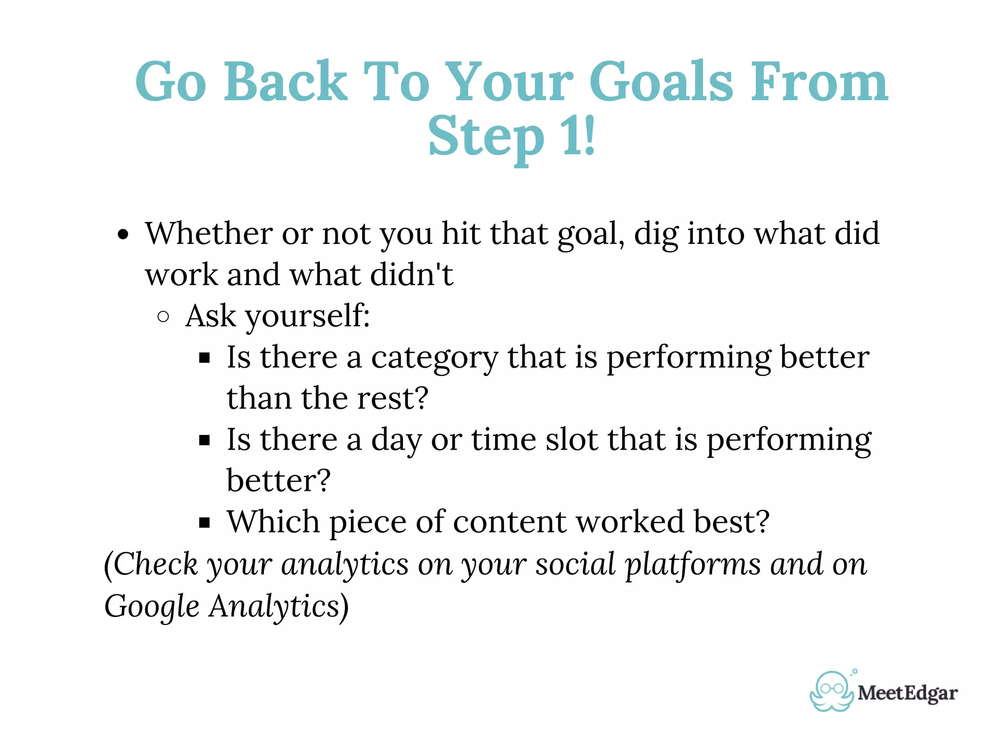 Go Back To Your Goals From
Step 1!
Whether or not you hit that goal, dig into what did
work and what didn't
Ask yourself:
Is there a category that is performing better
than the rest?
Is there a day or time slot that is performing
better?
Which piece of content worked best?
(Check your analytics on your social platforms and on
Google Analytics)
 