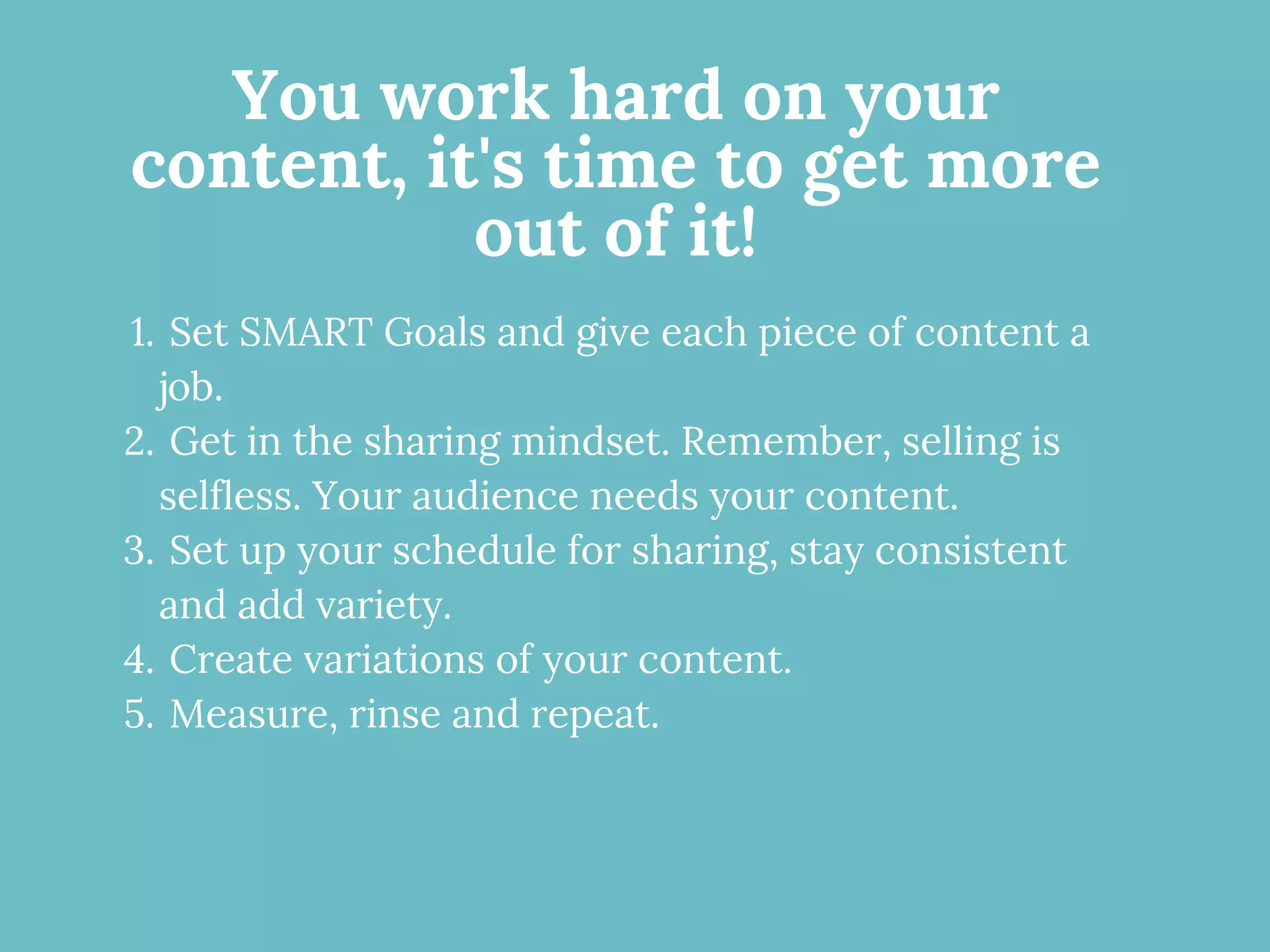 You work hard on your
content, it's time to get more
out of it!
Set SMART Goals and give each piece of content a
job.
Get in the sharing mindset. Remember, selling is
selfless. Your audience needs your content.
Set up your schedule for sharing, stay consistent
and add variety.
Create variations of your content.
Measure, rinse and repeat.
1.
2.
3.
4.
5.
 