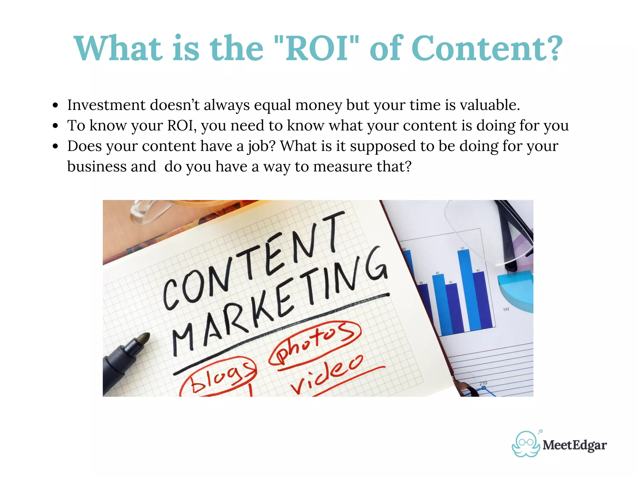 What is the "ROI" of Content?
Investment doesn’t always equal money but your time is valuable.
To know your ROI, you need to know what your content is doing for you
Does your content have a job? What is it supposed to be doing for your
business and do you have a way to measure that?
 
