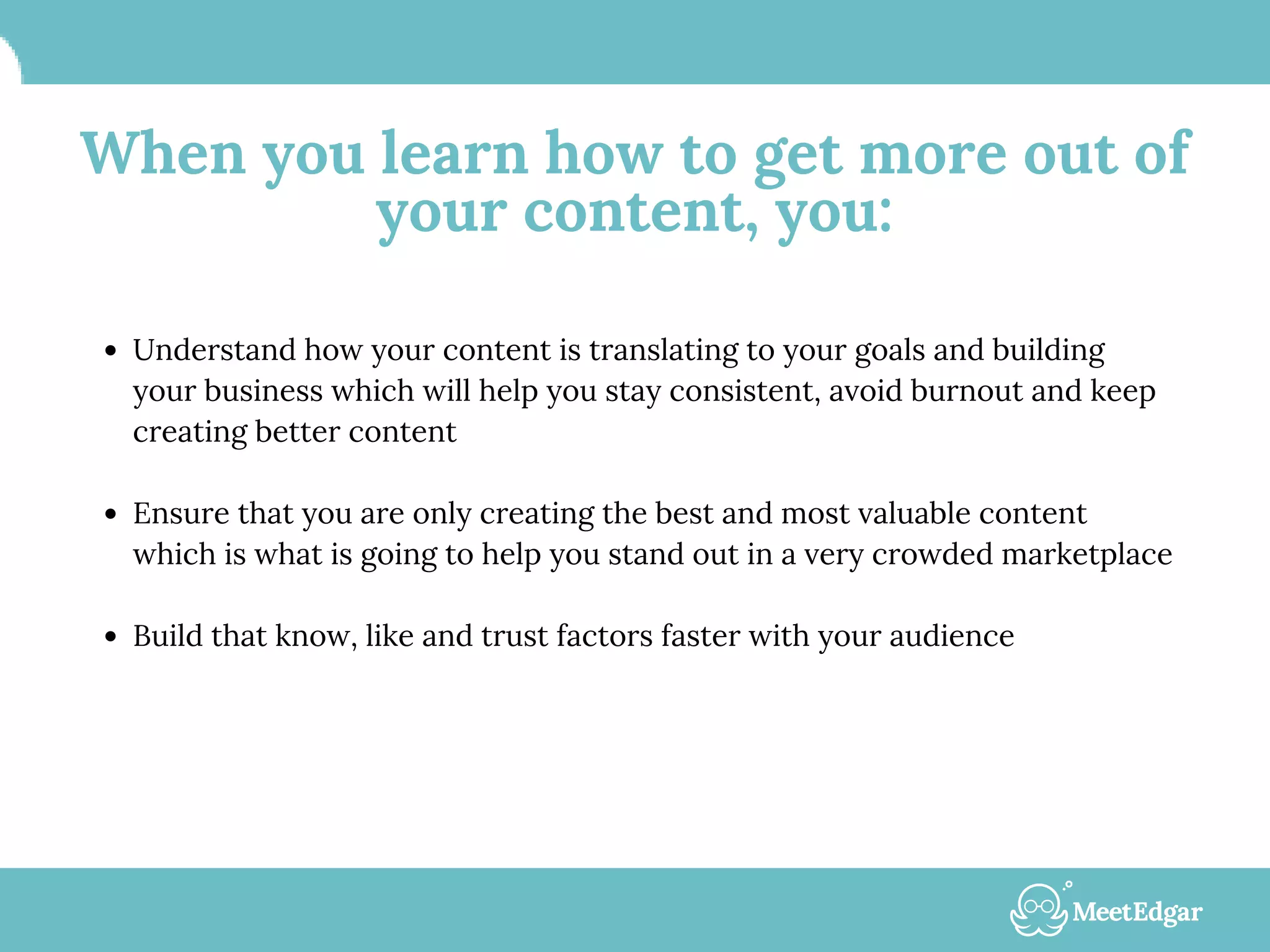 When you learn how to get more out of
your content, you:
Understand how your content is translating to your goals and building
your business which will help you stay consistent, avoid burnout and keep
creating better content
Ensure that you are only creating the best and most valuable content
which is what is going to help you stand out in a very crowded marketplace
Build that know, like and trust factors faster with your audience
 