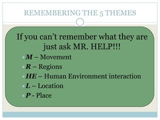 REMEMBERING THE 5 THEMES
If you can’t remember what they are
just ask MR. HELP!!!
M – Movement
R – Regions
HE – Human Environment interaction
L – Location
P - Place
 
