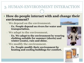 3. HUMAN-ENVIRONMENT INTERACTION
 How do people interact with and change their
environment?
 We depend on the environment.
 Ex. People depend on rivers for water and
transportation.
 We adapt to the environment.
 Ex. We adapt to the environment by wearing
clothing suitable for summer (shorts) and
winter (coats), rain and shine.
 We modify the environment.
 Ex. People modify their environment by
heating and cooling buildings for comfort.
 
