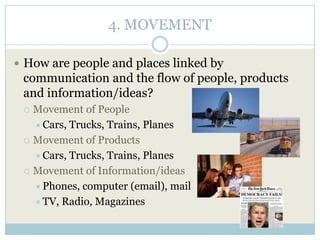 4. MOVEMENT
 How are people and places linked by
communication and the flow of people, products
and information/ideas?
 Movement of People
Cars, Trucks, Trains, Planes
 Movement of Products
Cars, Trucks, Trains, Planes
 Movement of Information/ideas
Phones, computer (email), mail
TV, Radio, Magazines
 