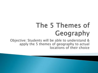 The 5 Themes of Geography Objective: Students will be able to understand & apply the 5 themes of geography to actual locations of their choice 