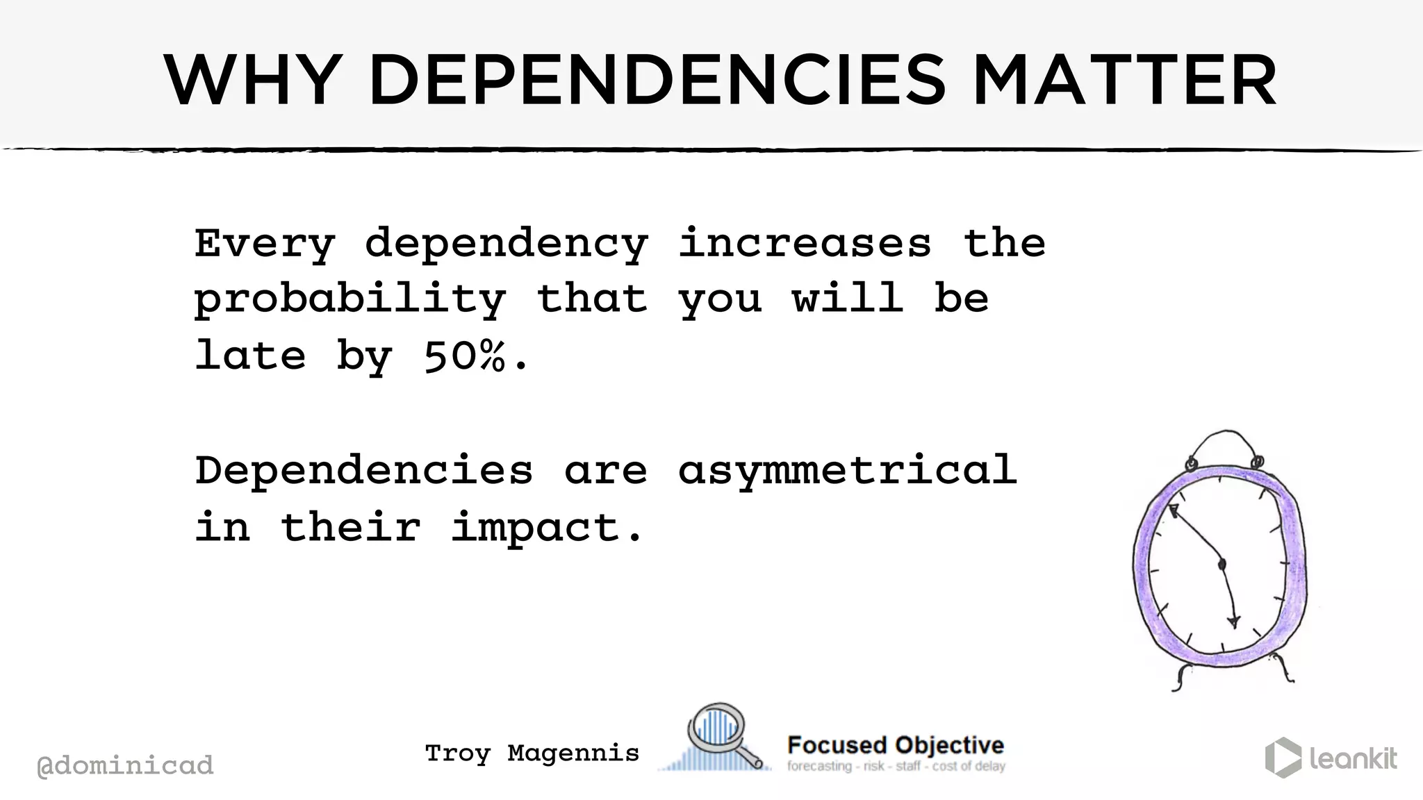 @dominicad
WHY DEPENDENCIES MATTER
Every dependency increases the
probability that you will be
late by 50%.
Dependencies are asymmetrical
in their impact.
	
  
Troy Magennis
 