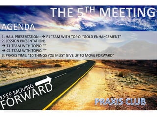 AGENDA
1. HALL PRESENTATION :  F1 TEAM WITH TOPIC: “GOLD ENHANCEMENT”
2. LESSION PRESENTATION:
 T1 TEAM WITH TOPIC: “”
 C1 TEAM WITH TOPIC: “”
3. PRAXIS TIME: “10 THINGS YOU MUST GIVE UP TO MOVE FORWARD”
 