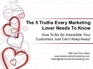 The 5 Truths Every Marketing
       Lover Needs To Know
       How To Be So Irresistible Your
    Customers Just Can’t Keep Away!


                           With love from Helen
                www.helenmurdochmarketing.com
             helen@helenmurdochmarketing.com
 