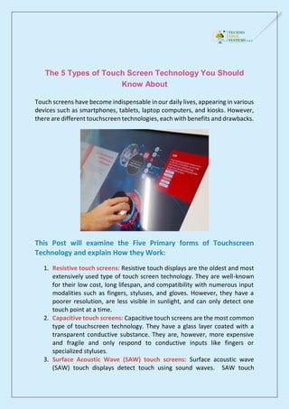 The 5 Types of Touch Screen Technology You Should
Know About
Touch screens have become indispensable in our daily lives, appearing in various
devices such as smartphones, tablets, laptop computers, and kiosks. However,
there are different touchscreen technologies, each with benefits and drawbacks.
This Post will examine the Five Primary forms of Touchscreen
Technology and explain How they Work:
1. Resistive touch screens: Resistive touch displays are the oldest and most
extensively used type of touch screen technology. They are well-known
for their low cost, long lifespan, and compatibility with numerous input
modalities such as fingers, styluses, and gloves. However, they have a
poorer resolution, are less visible in sunlight, and can only detect one
touch point at a time.
2. Capacitive touch screens: Capacitive touch screens are the most common
type of touchscreen technology. They have a glass layer coated with a
transparent conductive substance. They are, however, more expensive
and fragile and only respond to conductive inputs like fingers or
specialized styluses.
3. Surface Acoustic Wave (SAW) touch screens: Surface acoustic wave
(SAW) touch displays detect touch using sound waves. SAW touch
 