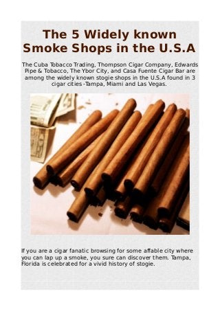 The 5 Widely known 
Smoke Shops in the U.S.A 
The Cuba Tobacco Trading, Thompson Cigar Company, Edwards 
Pipe & Tobacco, The Ybor City, and Casa Fuente Cigar Bar are 
among the widely known stogie shops in the U.S.A found in 3 
cigar cities -Tampa, Miami and Las Vegas. 
If you are a cigar fanatic browsing for some affable city where 
you can lap up a smoke, you sure can discover them. Tampa, 
Florida is celebrated for a vivid history of stogie. 
 
