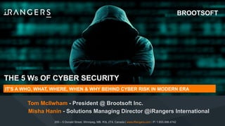 THE 5 WS OF CYBER SECURITY
Tom McIlwham - President @ Brootsoft Inc.
IT'S A WHO, WHAT, WHERE, WHEN & WHY BEHIND CYBER RISK IN MODERN ERA
200 – 5 Donald Street, Winnipeg, MB, R3L 2T4, Canada | www.iRangers.com | P: 1.855.996.4742
Misha Hanin - Solutions Managing Director @iRangers International
BROOTSOFT
 